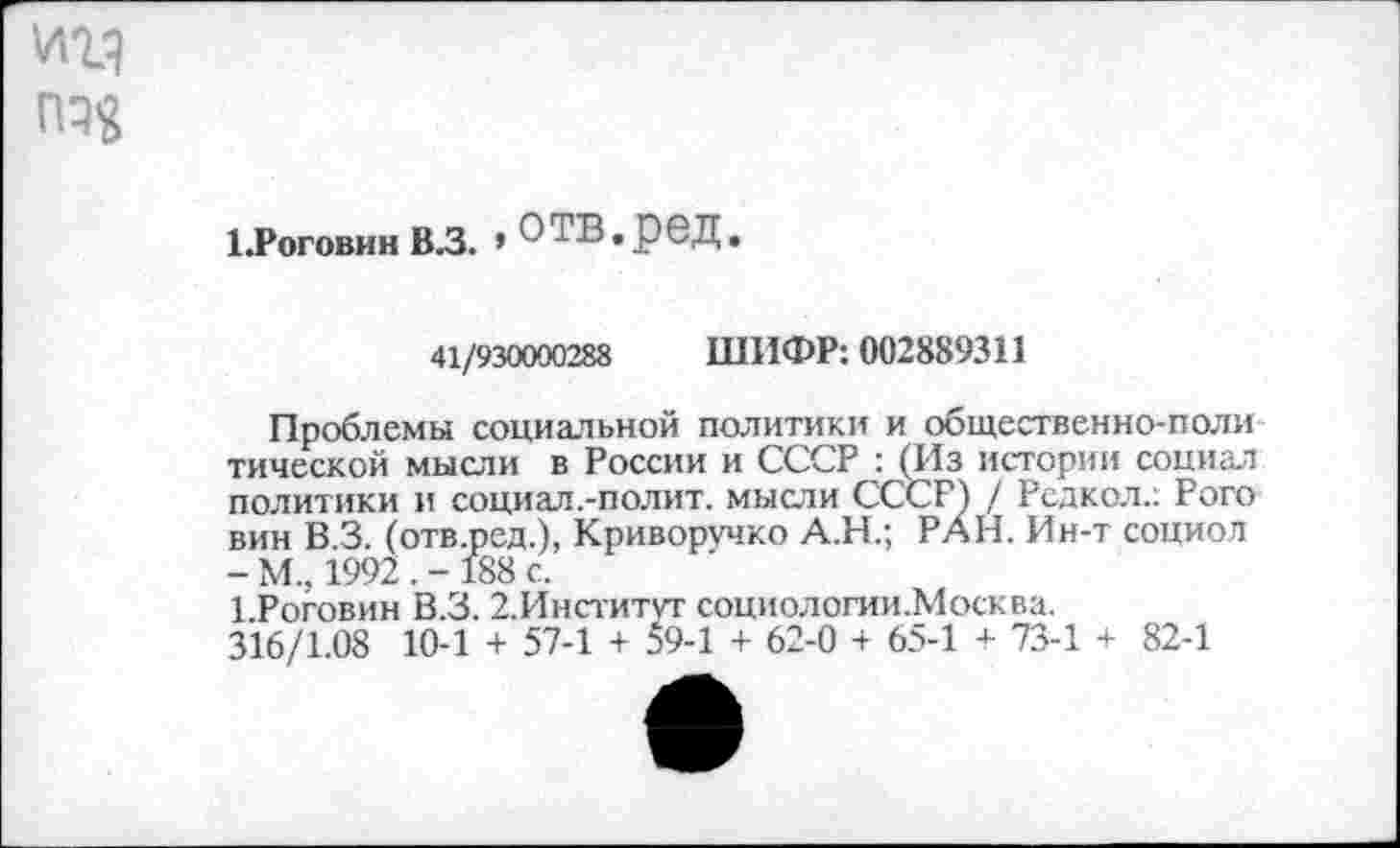 ﻿1.Р0Г0ВИН В.З. » О ТВ. р ед.
41/930000288 ШИФР: 002889311
Проблемы социальной политики и общественно-поли тической мысли в России и СССР : (Из истории социал политики и социал.-полит. мысли СССР) / Рсдкол.: Рого вин В 3. (отв.ред.), Криворучко А.Н.; РАН. Ин-т социол - М.. 1992 . - 188 с.
1 Роговин В.З. 2.Институг социологии.Москва.
316/1.08 10-1 + 57-1 + 59-1 + 62-0 + 65-1 + 73-1 + 82-1